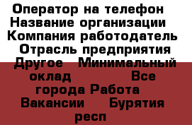 Оператор на телефон › Название организации ­ Компания-работодатель › Отрасль предприятия ­ Другое › Минимальный оклад ­ 15 000 - Все города Работа » Вакансии   . Бурятия респ.